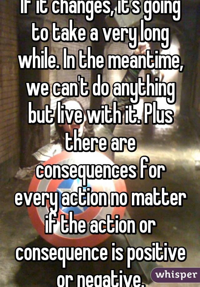 If it changes, it's going to take a very long while. In the meantime, we can't do anything but live with it. Plus there are consequences for every action no matter if the action or consequence is positive or negative.