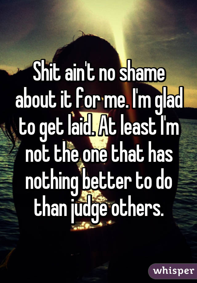 Shit ain't no shame about it for me. I'm glad to get laid. At least I'm not the one that has nothing better to do than judge others.