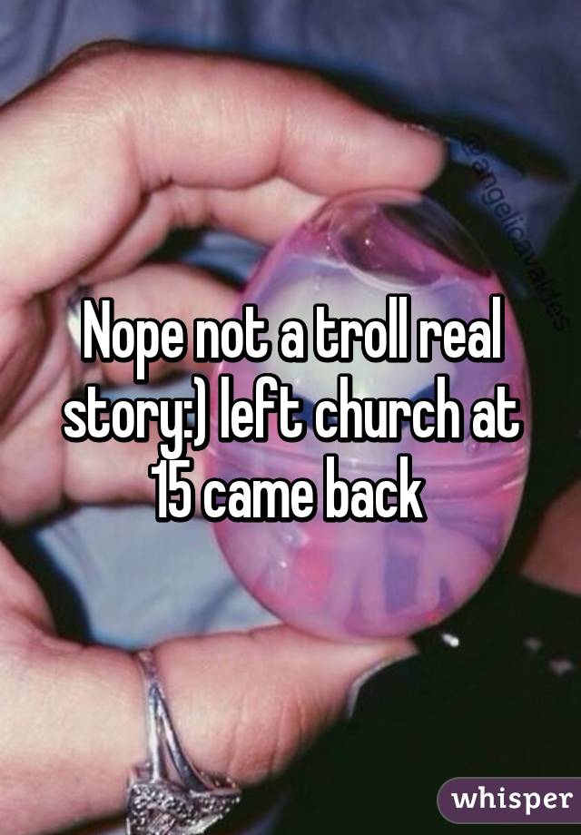 Nope not a troll real story:) left church at 15 came back 