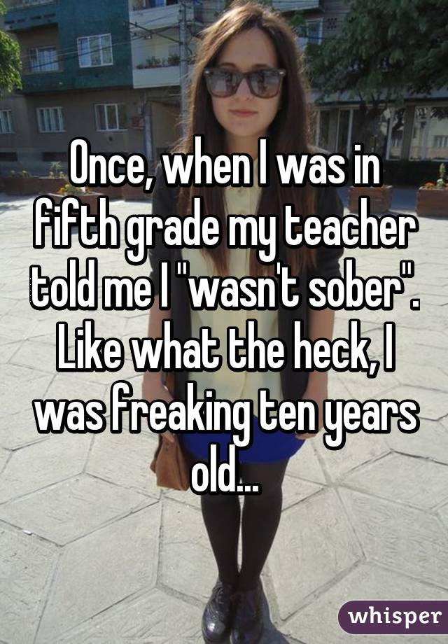 Once, when I was in fifth grade my teacher told me I "wasn't sober". Like what the heck, I was freaking ten years old...
