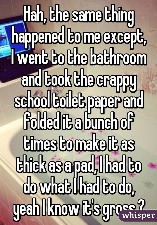 Hah, the same thing happened to me except, I went to the bathroom and took the crappy school toilet paper and folded it a bunch of times to make it as thick as a pad, I had to do what I had to do, yeah I know it's gross 😷