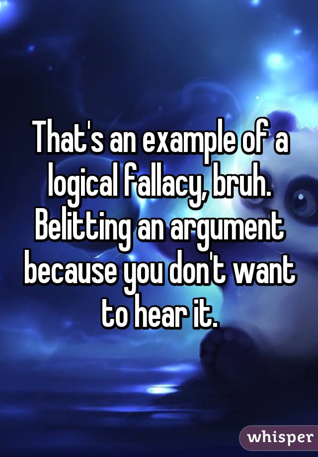 That's an example of a logical fallacy, bruh. Belitting an argument because you don't want to hear it.