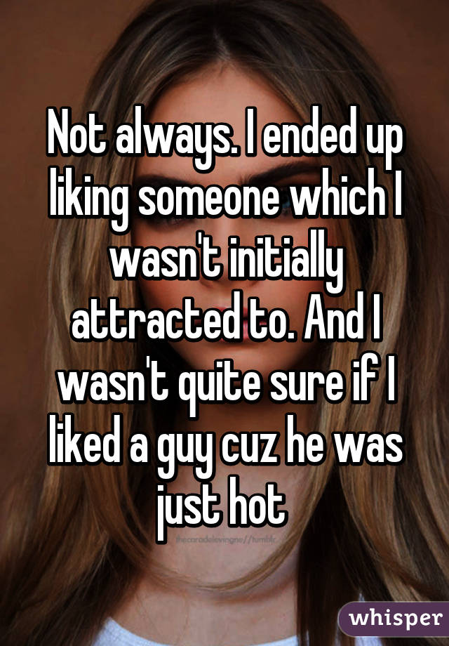 Not always. I ended up liking someone which I wasn't initially attracted to. And I wasn't quite sure if I liked a guy cuz he was just hot 