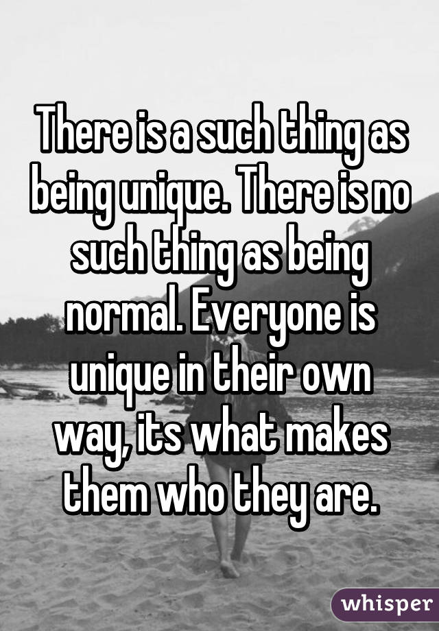 There is a such thing as being unique. There is no such thing as being normal. Everyone is unique in their own way, its what makes them who they are.