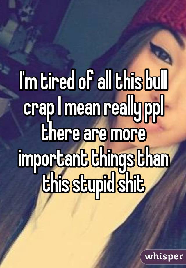 I'm tired of all this bull crap I mean really ppl there are more important things than this stupid shit