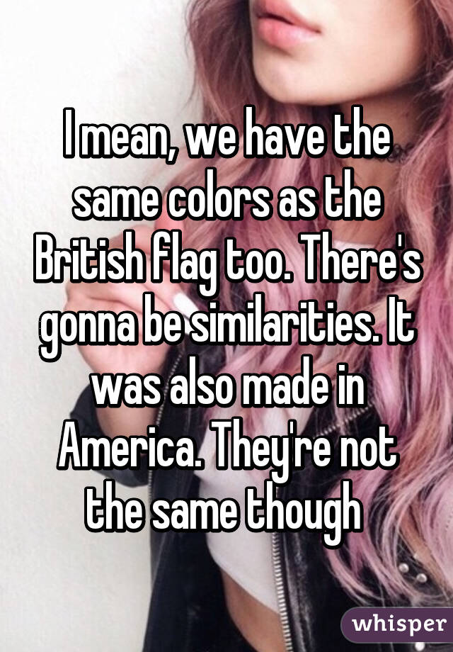 I mean, we have the same colors as the British flag too. There's gonna be similarities. It was also made in America. They're not the same though 