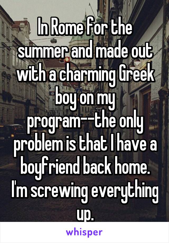 In Rome for the summer and made out with a charming Greek boy on my program--the only problem is that I have a boyfriend back home. I'm screwing everything up.