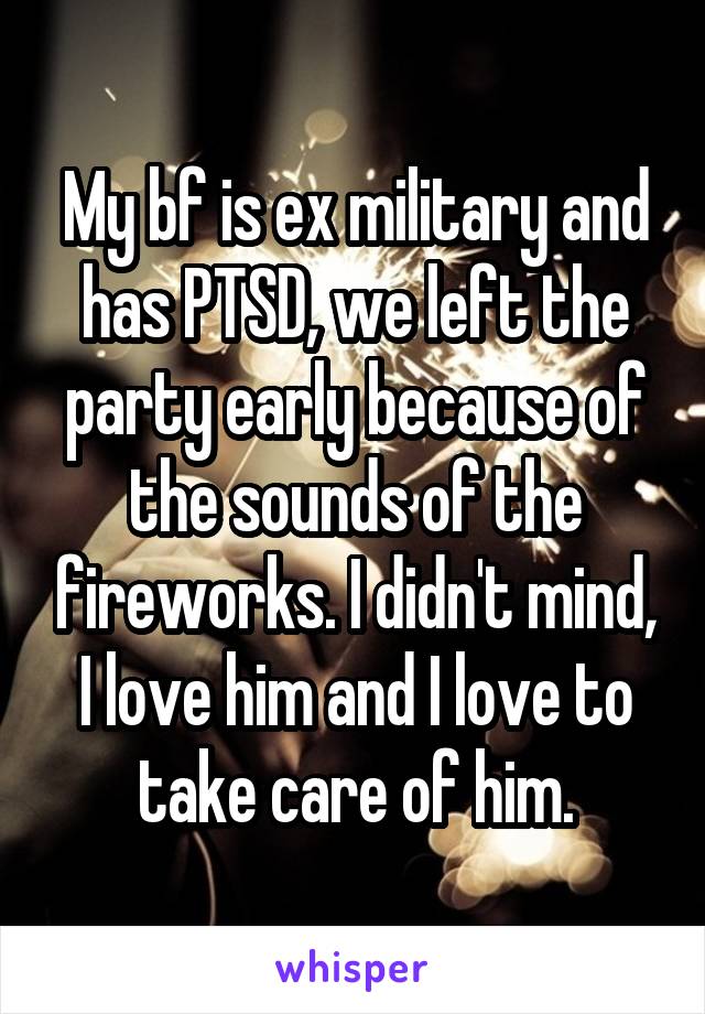 My bf is ex military and has PTSD, we left the party early because of the sounds of the fireworks. I didn't mind, I love him and I love to take care of him.