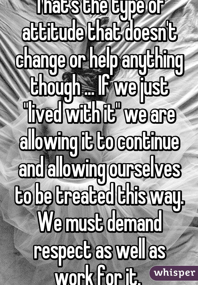 That's the type of attitude that doesn't change or help anything though ... If we just "lived with it" we are allowing it to continue and allowing ourselves to be treated this way. We must demand respect as well as work for it. 