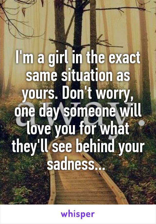 I'm a girl in the exact same situation as yours. Don't worry, one day someone will love you for what they'll see behind your sadness... 