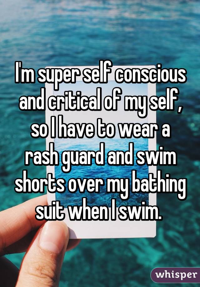 I'm super self conscious and critical of my self, so I have to wear a rash guard and swim shorts over my bathing suit when I swim. 
