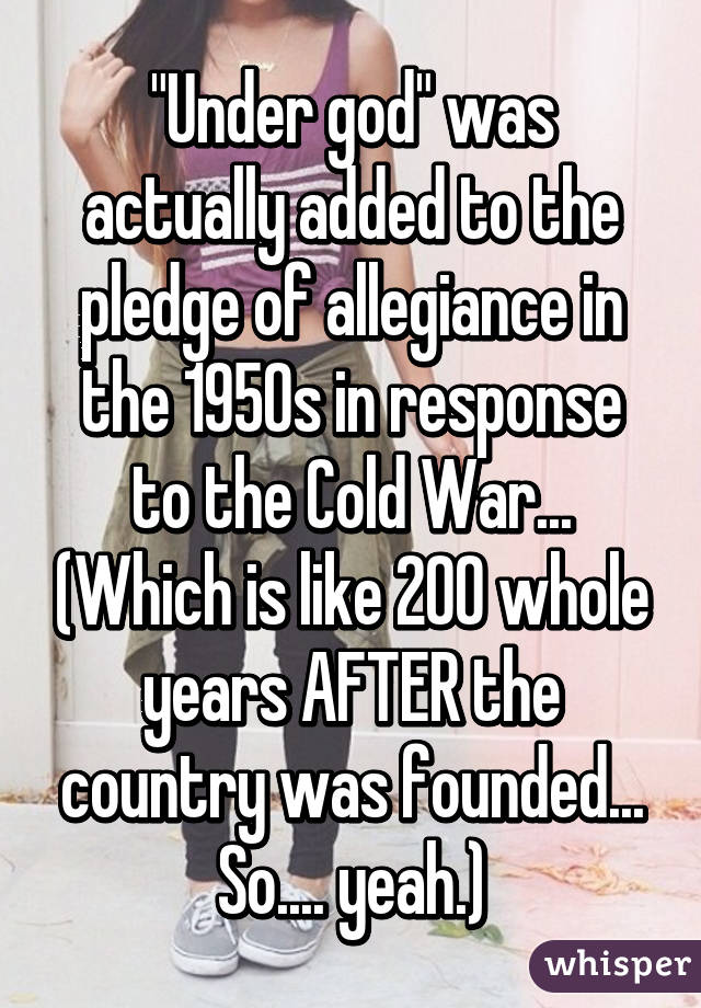 "Under god" was actually added to the pledge of allegiance in the 1950s in response to the Cold War... (Which is like 200 whole years AFTER the country was founded... So.... yeah.)