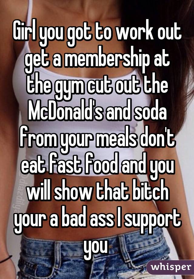 Girl you got to work out get a membership at the gym cut out the McDonald's and soda from your meals don't eat fast food and you will show that bitch your a bad ass I support you 