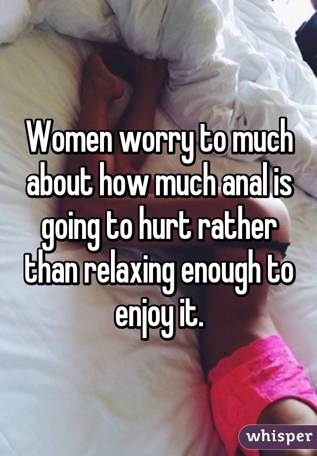 Women worry to much about how much anal is going to hurt rather than relaxing enough to enjoy it.