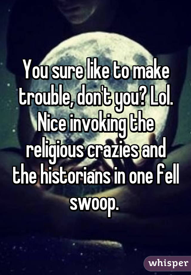 You sure like to make trouble, don't you? Lol. Nice invoking the religious crazies and the historians in one fell swoop. 