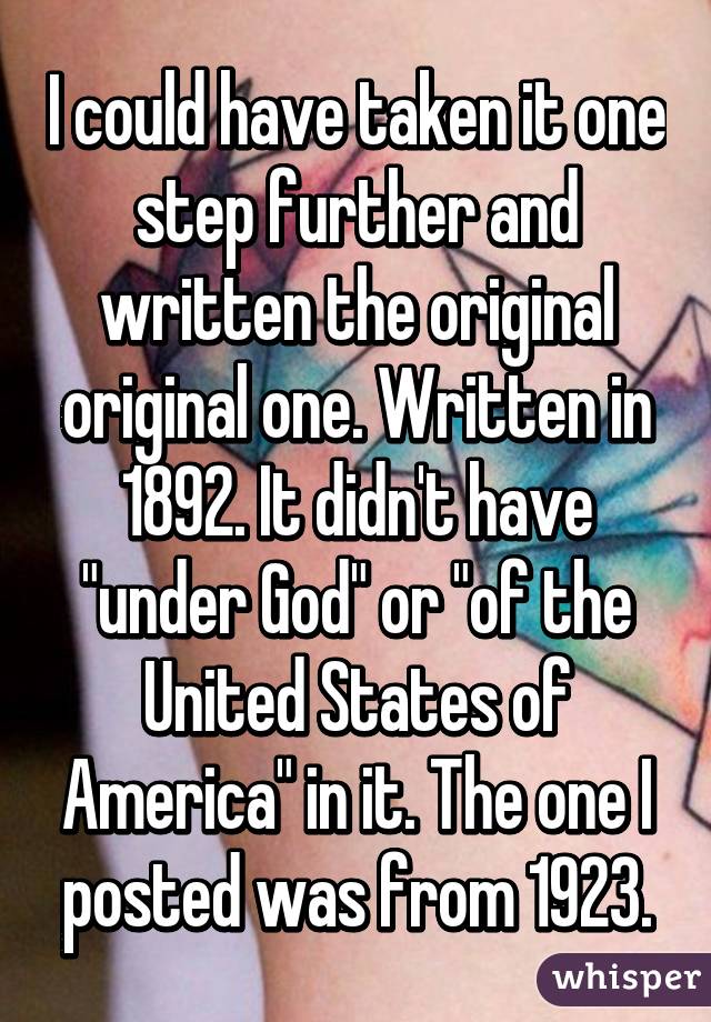 I could have taken it one step further and written the original original one. Written in 1892. It didn't have "under God" or "of the United States of America" in it. The one I posted was from 1923.