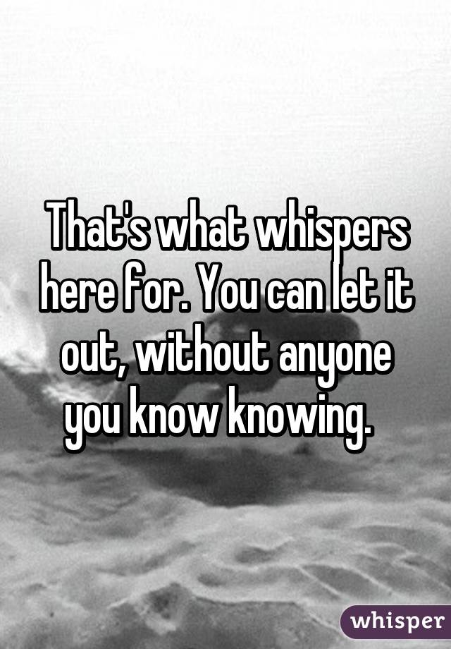 That's what whispers here for. You can let it out, without anyone you know knowing.  