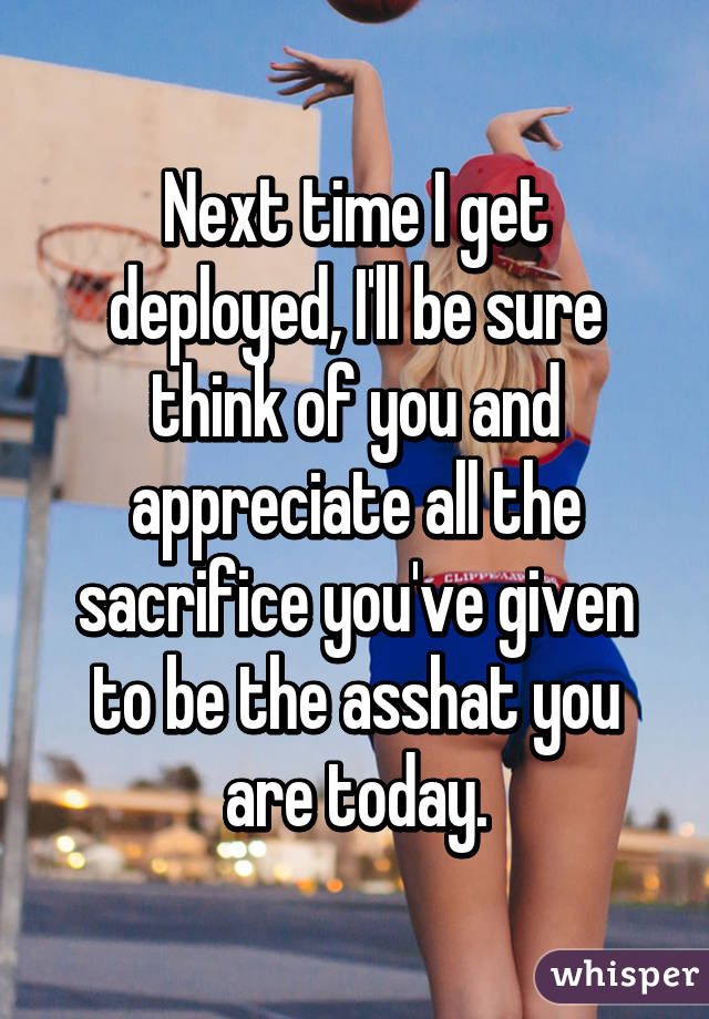 Next time I get deployed, I'll be sure think of you and appreciate all the sacrifice you've given to be the asshat you are today.