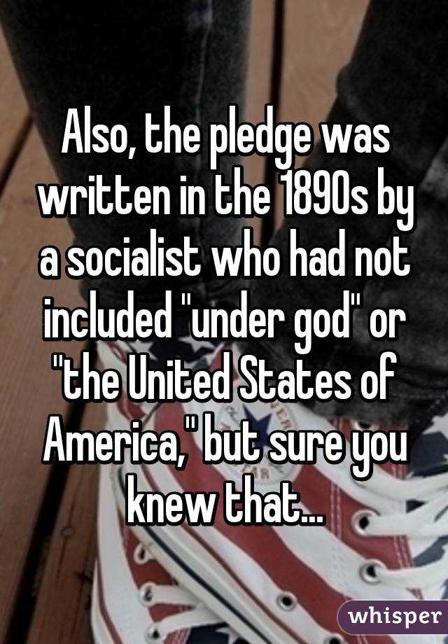 Also, the pledge was written in the 1890s by a socialist who had not included "under god" or "the United States of America," but sure you knew that...