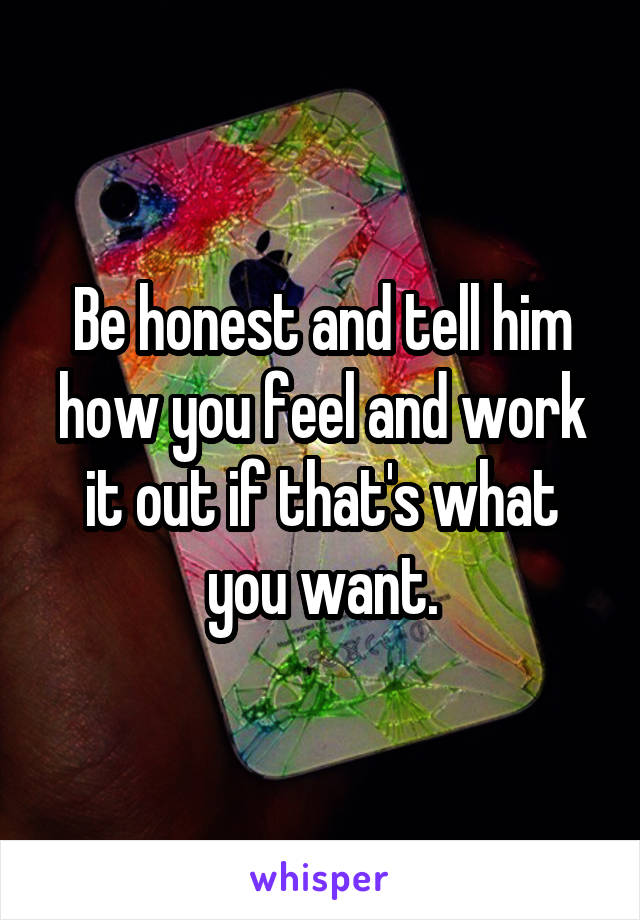 Be honest and tell him how you feel and work it out if that's what you want.
