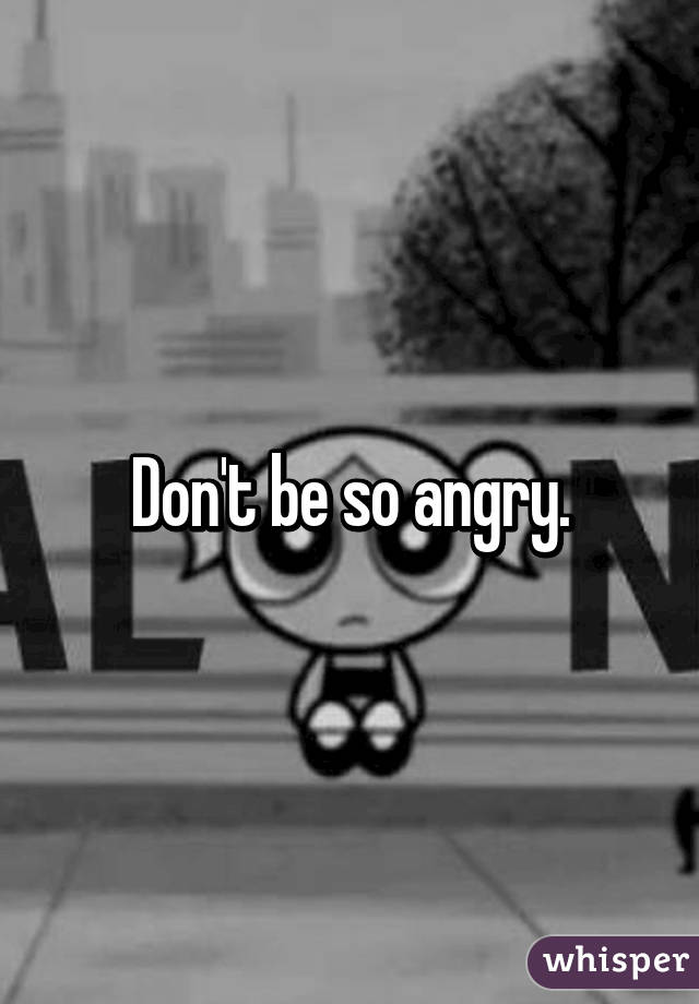 Don't be so angry.