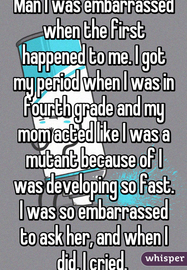 Man I was embarrassed when the first happened to me. I got my period when I was in fourth grade and my mom acted like I was a mutant because of I was developing so fast. I was so embarrassed to ask her, and when I did, I cried. 