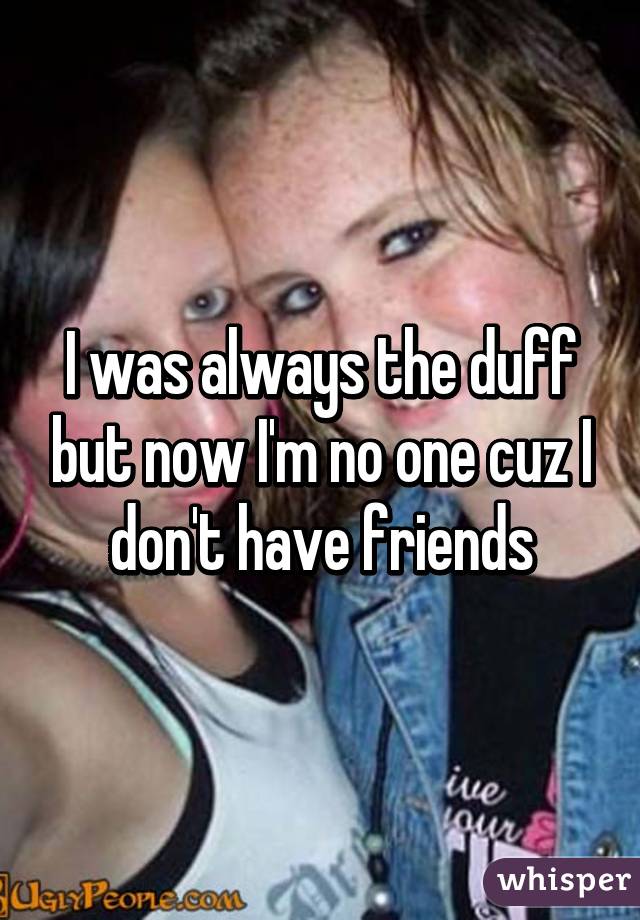 I was always the duff but now I'm no one cuz I don't have friends