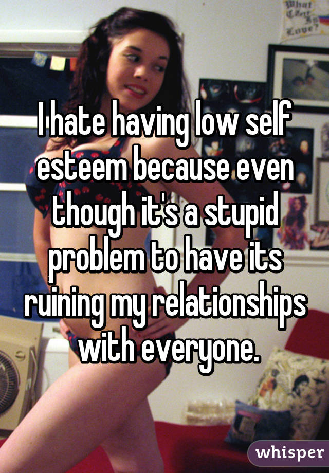 I hate having low self esteem because even though it's a stupid problem to have its ruining my relationships  with everyone.