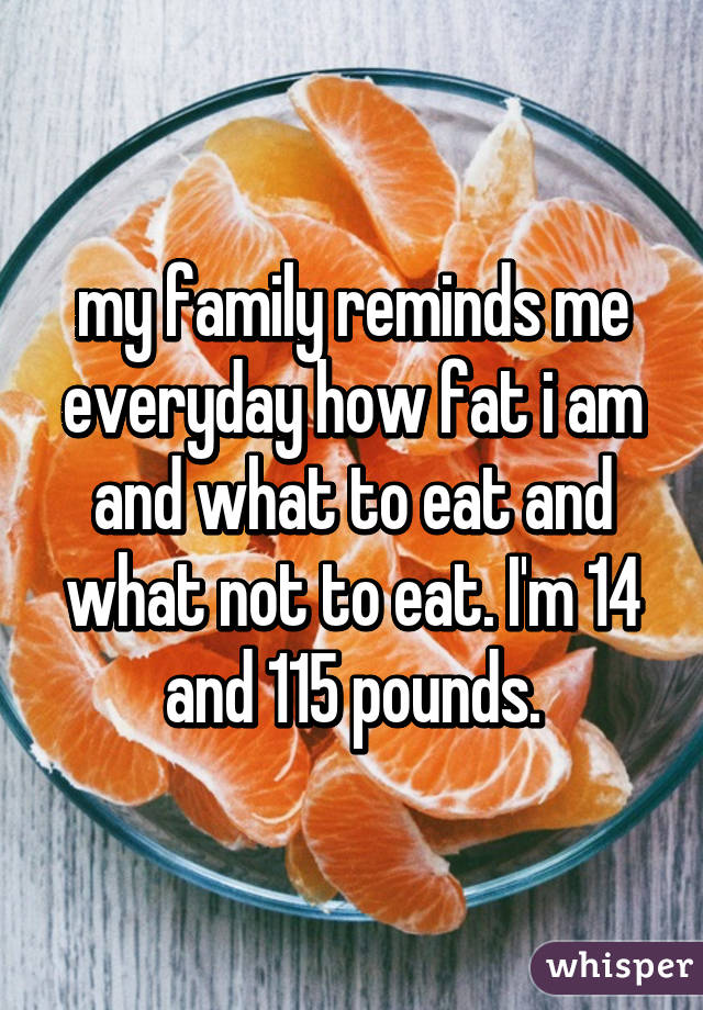 my family reminds me everyday how fat i am and what to eat and what not to eat. I'm 14 and 115 pounds.