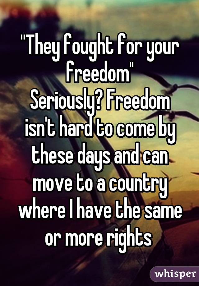 "They fought for your freedom"
Seriously? Freedom isn't hard to come by these days and can move to a country where I have the same or more rights 
