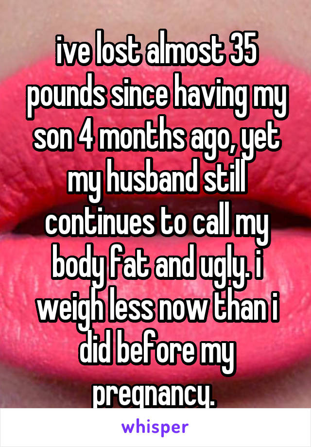 ive lost almost 35 pounds since having my son 4 months ago, yet my husband still continues to call my body fat and ugly. i weigh less now than i did before my pregnancy. 