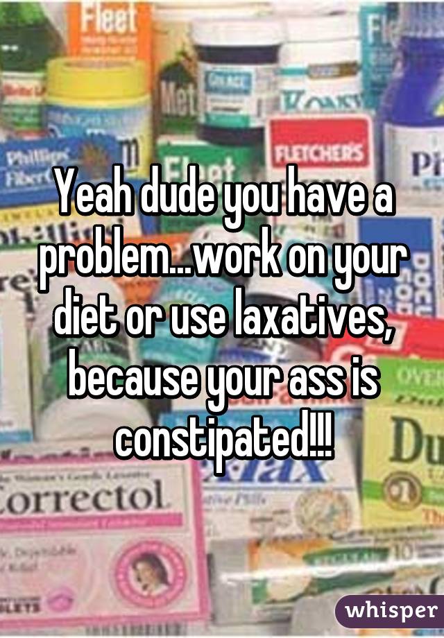 Yeah dude you have a problem...work on your diet or use laxatives, because your ass is constipated!!!