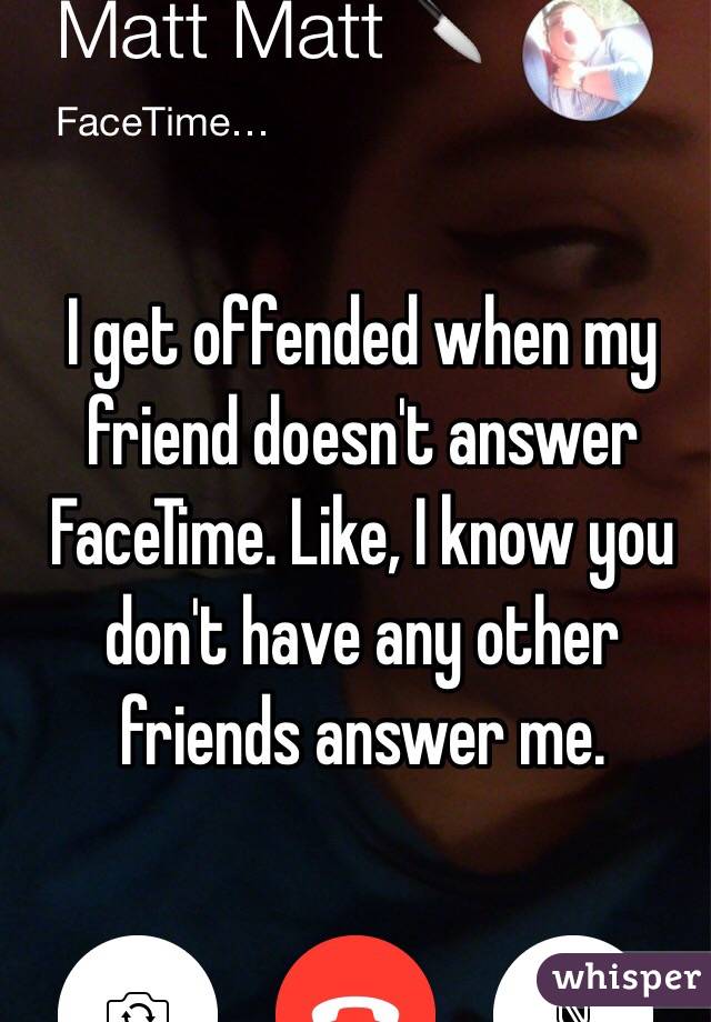 I get offended when my friend doesn't answer FaceTime. Like, I know you don't have any other friends answer me. 