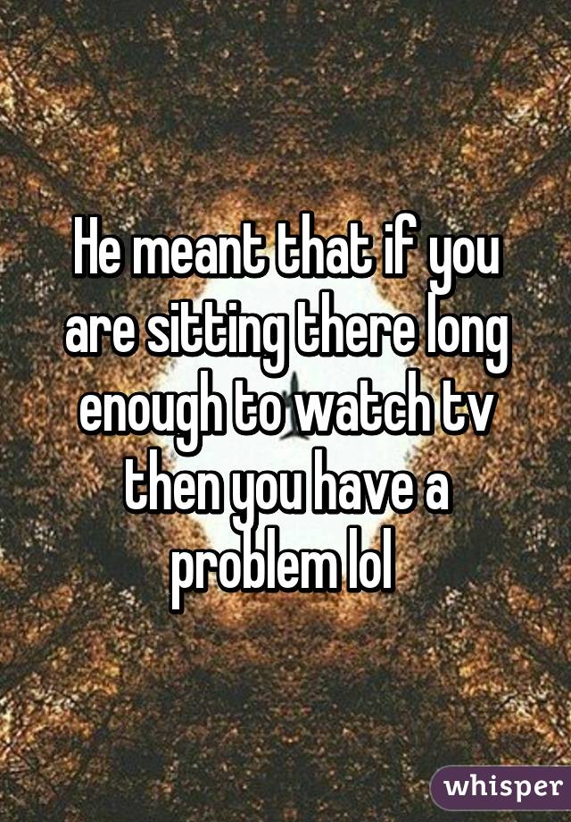 He meant that if you are sitting there long enough to watch tv then you have a problem lol 