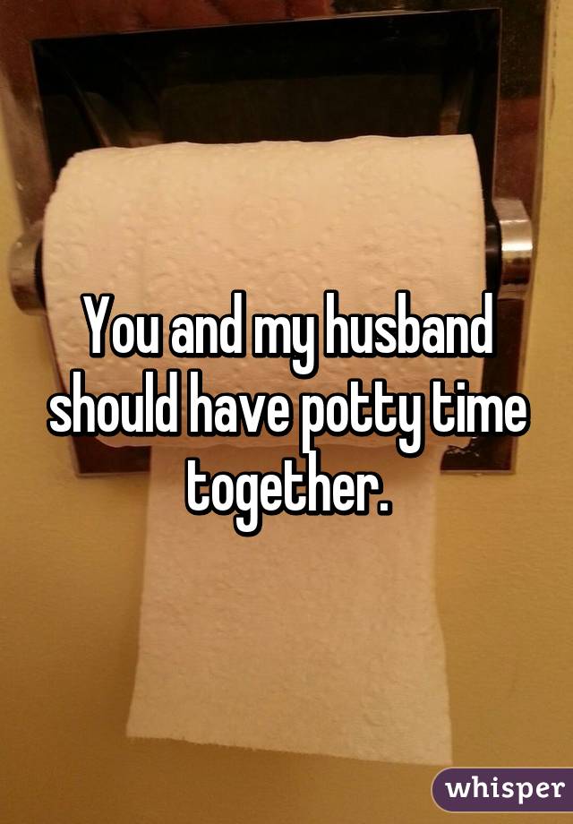 You and my husband should have potty time together.