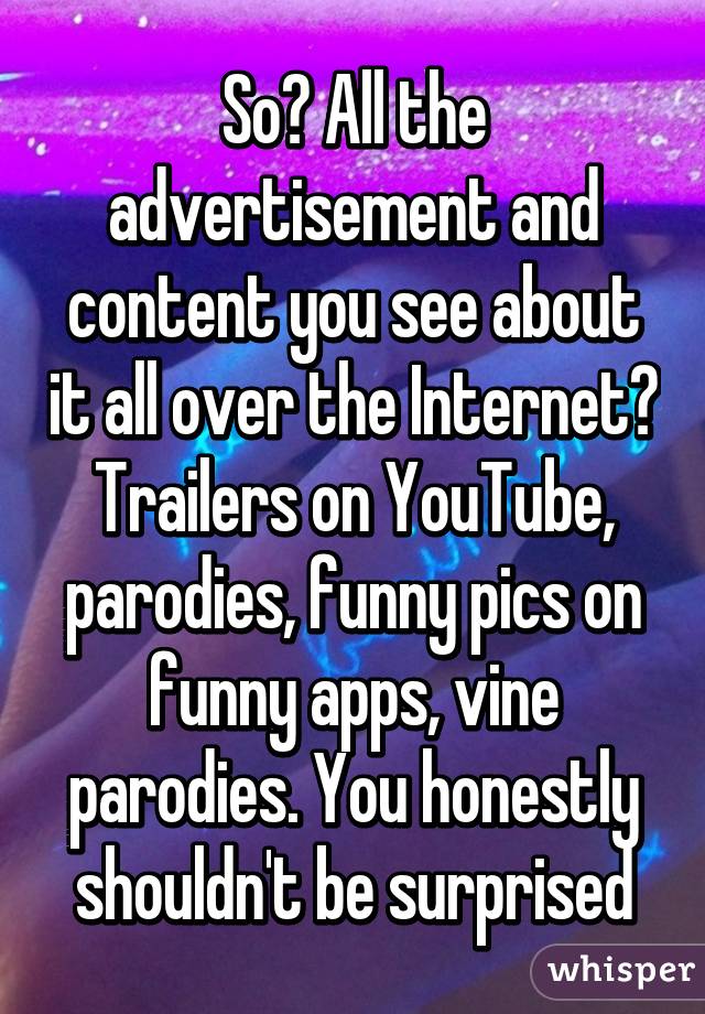 So? All the advertisement and content you see about it all over the Internet? Trailers on YouTube, parodies, funny pics on funny apps, vine parodies. You honestly shouldn't be surprised