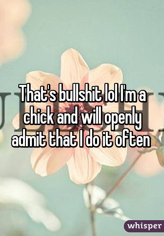That's bullshit lol I'm a chick and will openly admit that I do it often 