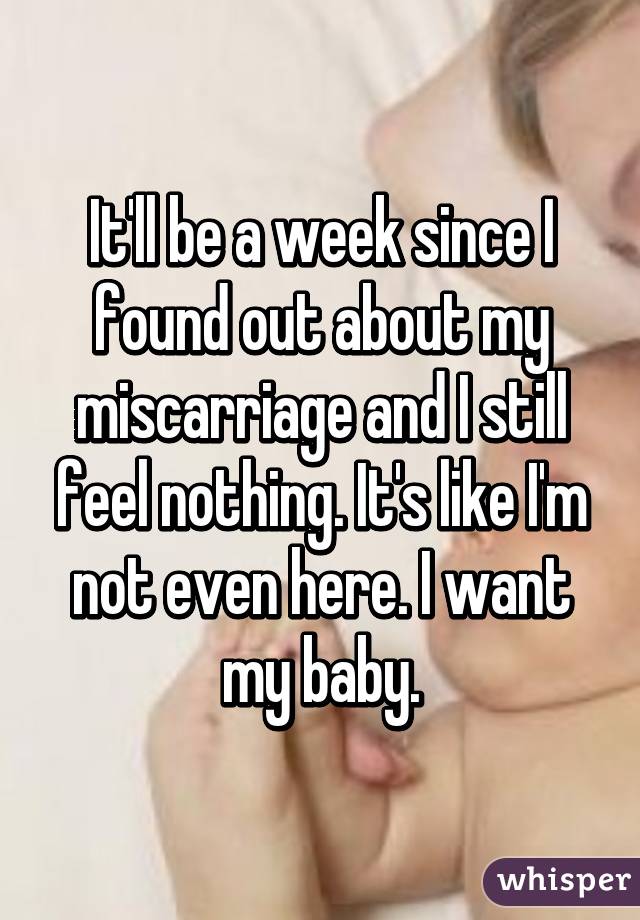 It'll be a week since I found out about my miscarriage and I still feel nothing. It's like I'm not even here. I want my baby.