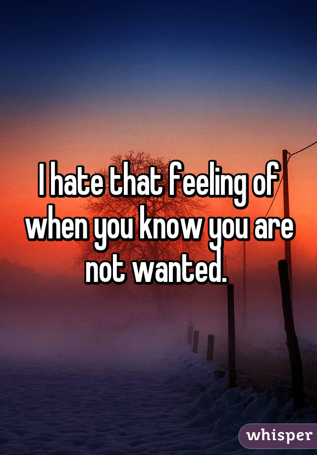 I hate that feeling of when you know you are not wanted. 