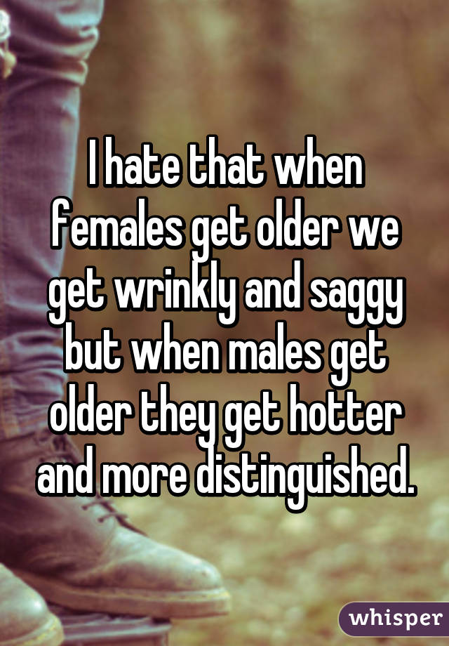 I hate that when females get older we get wrinkly and saggy but when males get older they get hotter and more distinguished.