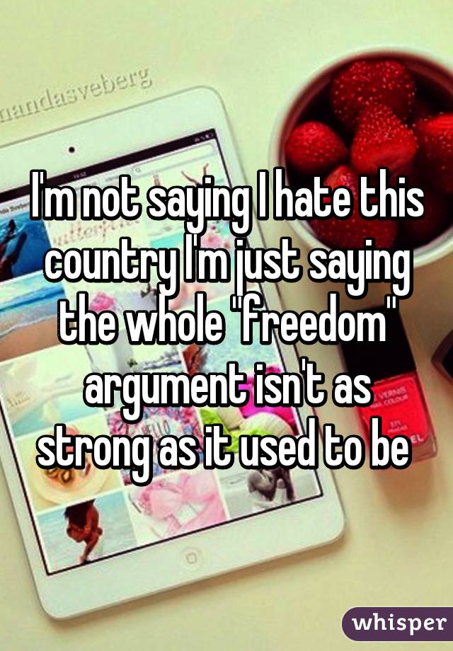 I'm not saying I hate this country I'm just saying the whole "freedom" argument isn't as strong as it used to be 