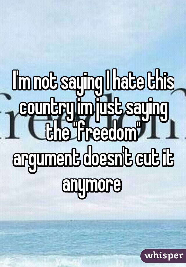 I'm not saying I hate this country im just saying the "freedom" argument doesn't cut it anymore 