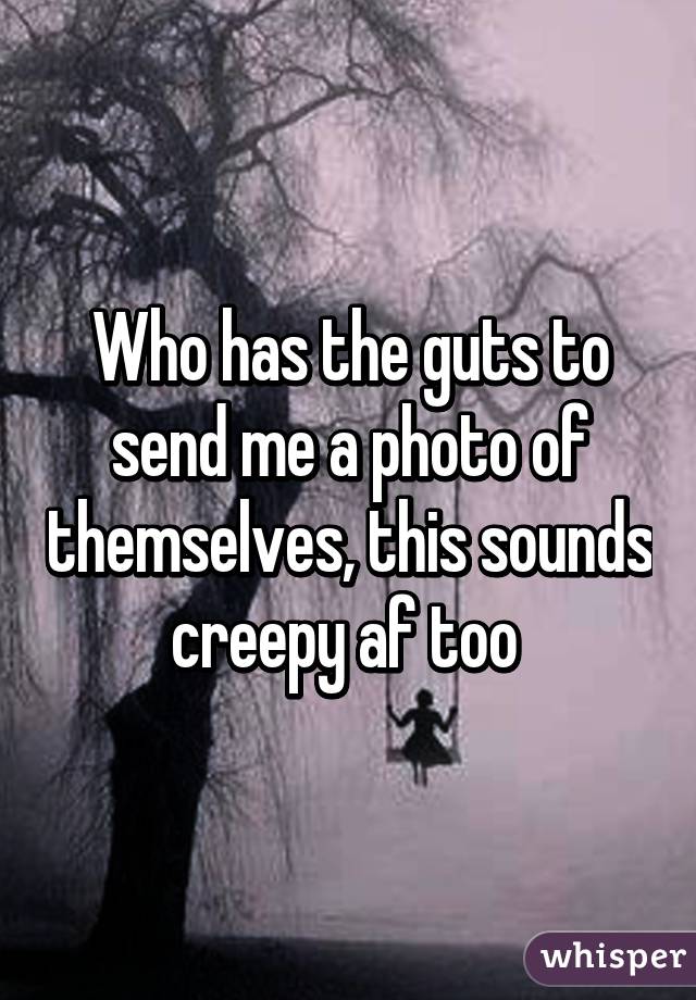 Who has the guts to send me a photo of themselves, this sounds creepy af too 