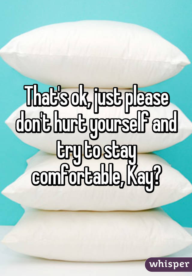 That's ok, just please don't hurt yourself and try to stay comfortable, Kay?