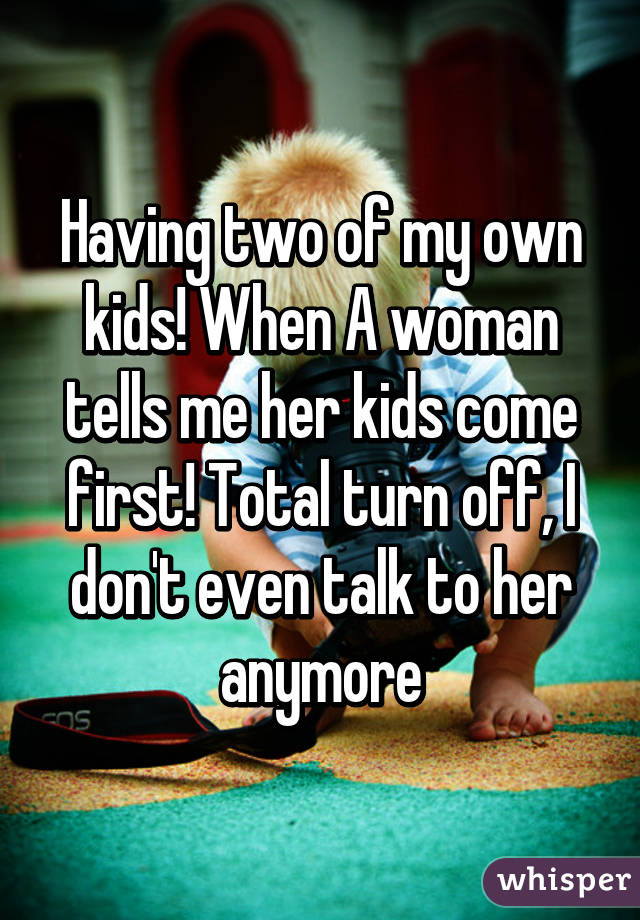 Having two of my own kids! When A woman tells me her kids come first! Total turn off, I don't even talk to her anymore
