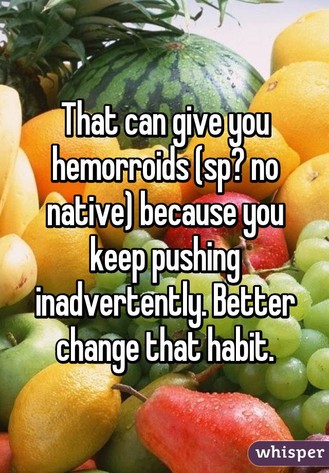 That can give you hemorroids (sp? no native) because you keep pushing inadvertently. Better change that habit.