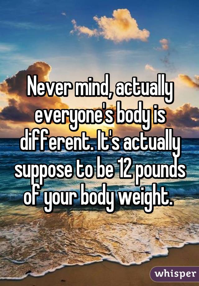 Never mind, actually everyone's body is different. It's actually suppose to be 12 pounds of your body weight. 