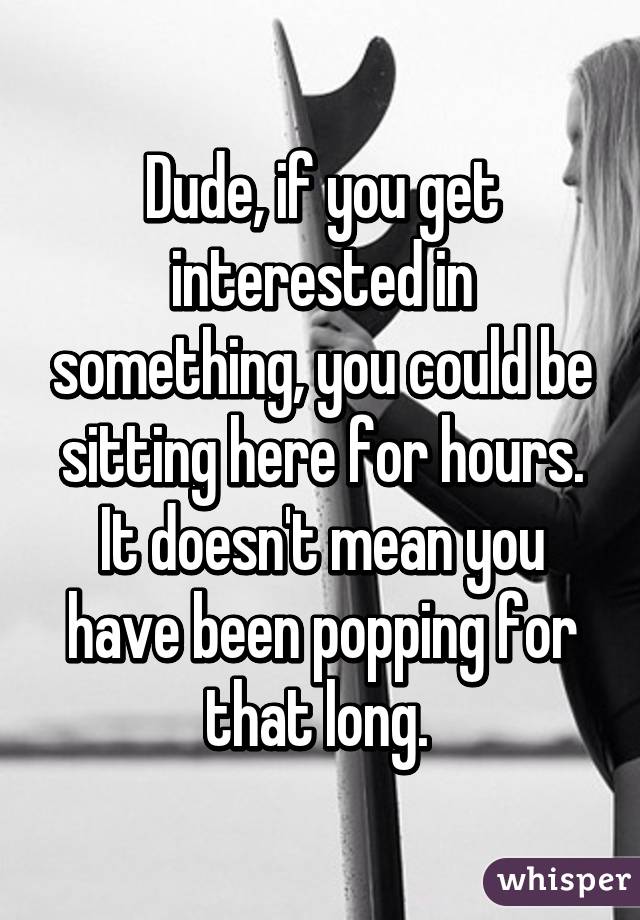 Dude, if you get interested in something, you could be sitting here for hours. It doesn't mean you have been popping for that long. 