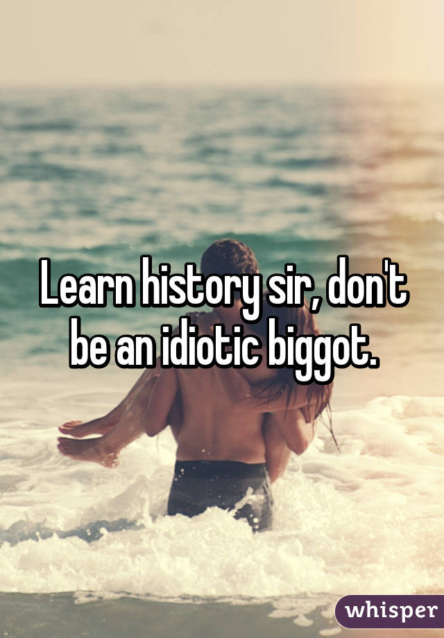 Learn history sir, don't be an idiotic biggot.