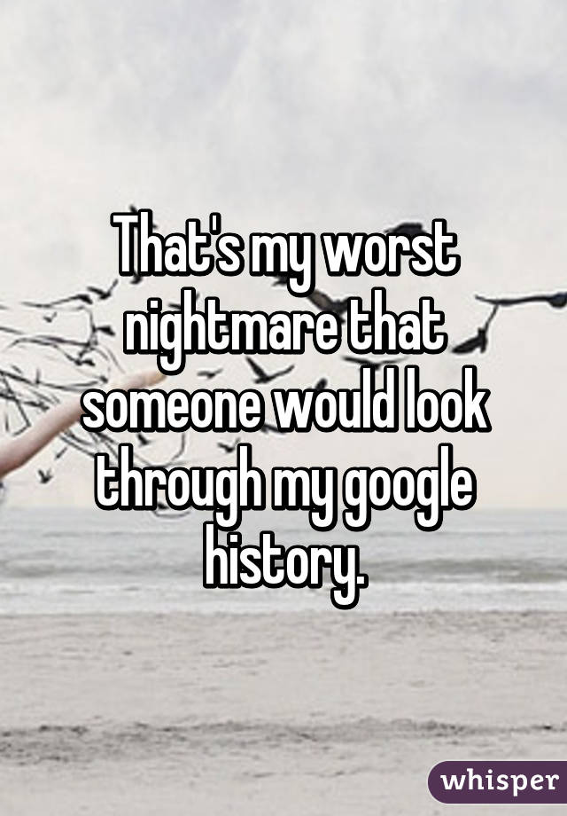 That's my worst nightmare that someone would look through my google history.